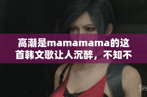 高潮是mamamama的这首韩文歌让人沉醉，不知不觉中感受音乐的魅力。