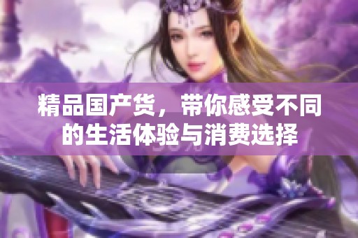 精品国产货，带你感受不同的生活体验与消费选择