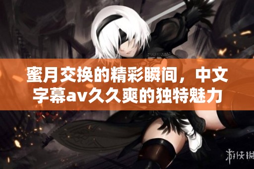 蜜月交换的精彩瞬间，中文字幕****爽的独特魅力尽显无遗