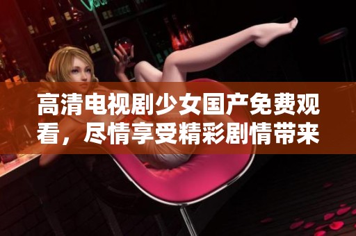 高清电视剧少女国产免费观看，尽情享受精彩剧情带来的视觉盛宴