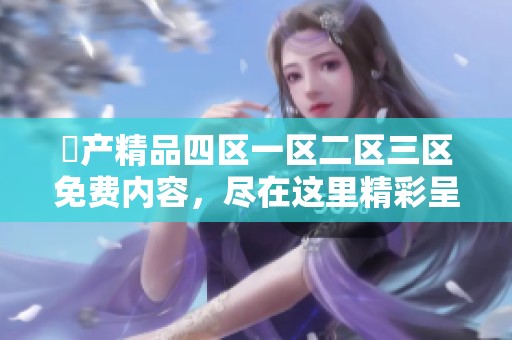 囯产精品四区一区二区三区免费内容，尽在这里精彩呈现给你！
