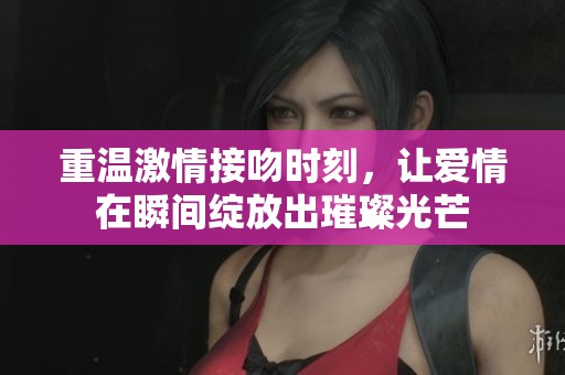 重温激情接吻时刻，让爱情在瞬间绽放出璀璨光芒