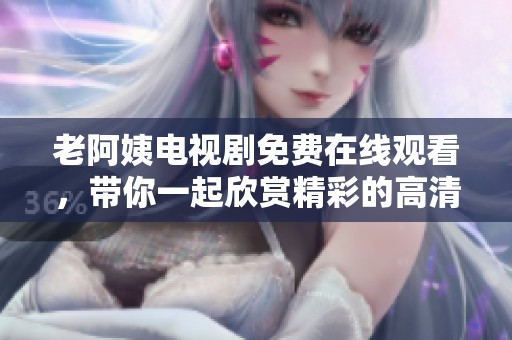 老阿姨电视剧免费在线观看，带你一起欣赏精彩的高清视频在线观看