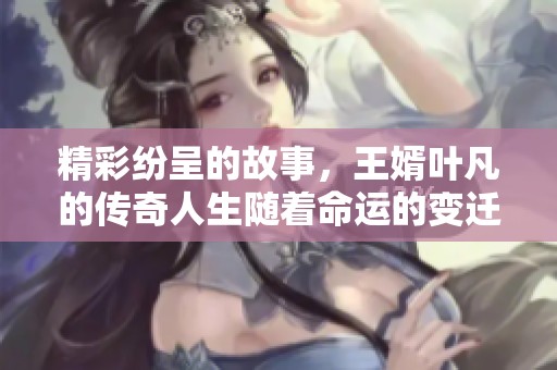 精彩纷呈的故事，王婿叶凡的传奇人生随着命运的变迁展开