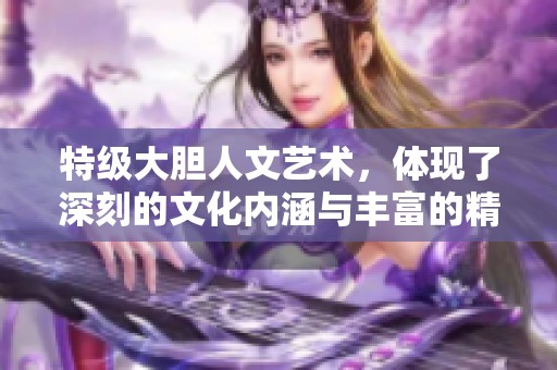特级大胆人文艺术，体现了深刻的文化内涵与丰富的精神世界