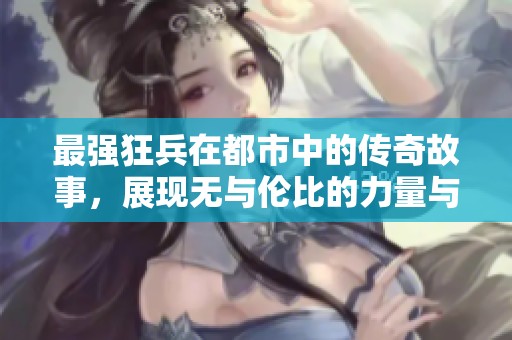 最强狂兵在都市中的传奇故事，展现无与伦比的力量与智慧
