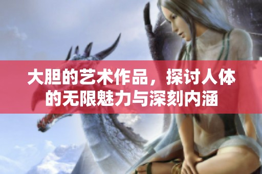 大胆的艺术作品，探讨人体的无限魅力与深刻内涵