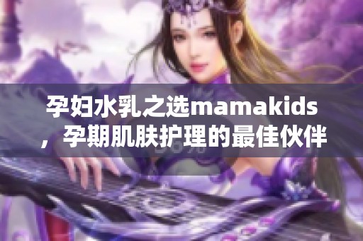孕妇水乳之选mamakids，孕期肌肤护理的最佳伙伴