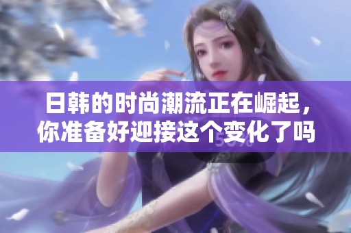日韩的时尚潮流正在崛起，你准备好迎接这个变化了吗