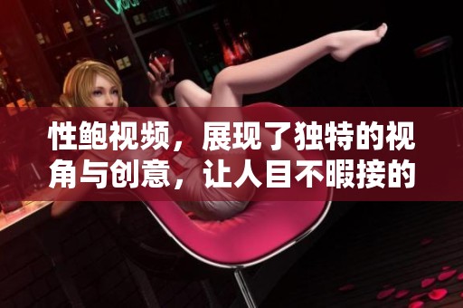 性鲍视频，展现了独特的视角与创意，让人目不暇接的精彩内容。