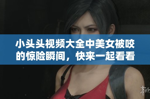 小头头视频大全中美女被咬的惊险瞬间，快来一起看看吧
