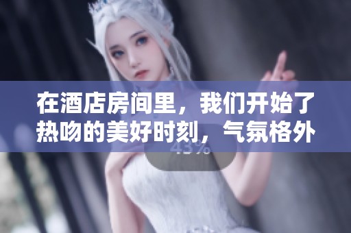 在酒店房间里，我们开始了热吻的美好时刻，气氛格外浪漫。