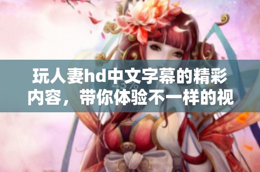 玩人妻hd中文字幕的精彩内容，带你体验不一样的视觉盛宴