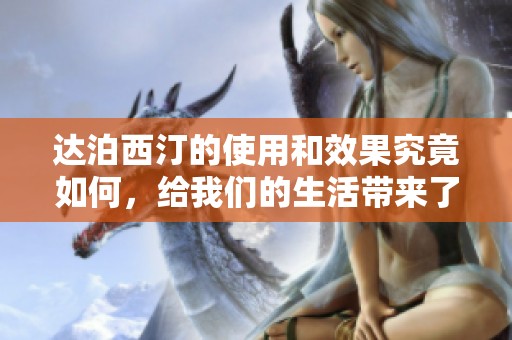 达泊西汀的使用和效果究竟如何，给我们的生活带来了哪些改变呢