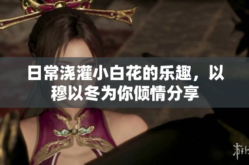 日常浇灌小白花的乐趣，以穆以冬为你倾情分享