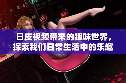 日皮视频带来的趣味世界，探索我们日常生活中的乐趣与惊喜