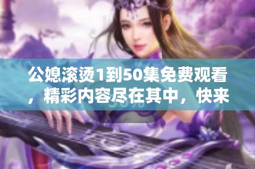 公媳滚烫1到50集免费观看，精彩内容尽在其中，快来了解吧