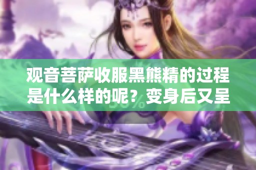 观音菩萨收服黑熊精的过程是什么样的呢？变身后又呈现了怎样的境况呢？