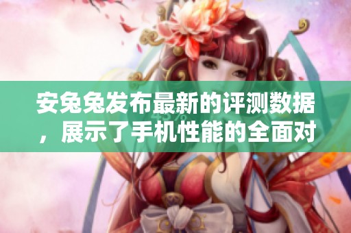 安兔兔发布最新的评测数据，展示了手机性能的全面对比分析