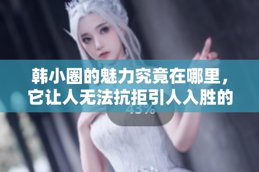 韩小圈的魅力究竟在哪里，它让人无法抗拒引人入胜的原因是什么