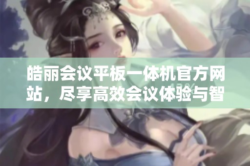 皓丽会议平板一体机官方网站，尽享高效会议体验与智能交流妙趣。