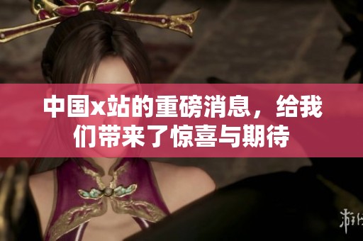 中国x站的重磅消息，给我们带来了惊喜与期待