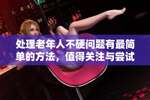 处理老年人不硬问题有最简单的方法，值得关注与尝试。