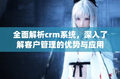 全面解析crm系统，深入了解客户管理的优势与应用