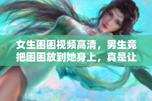 女生困困视频高清，男生竟把困困放到她身上，真是让人惊讶