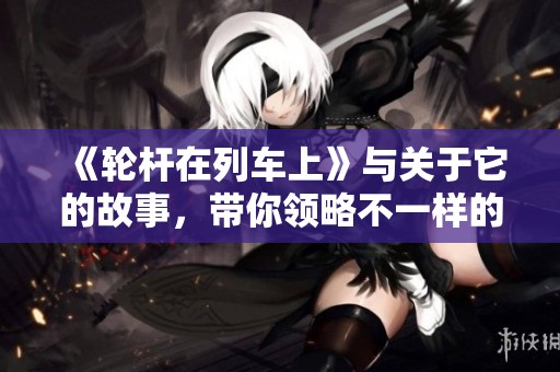 《轮杆在列车上》与关于它的故事，带你领略不一样的旅途体验