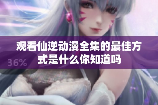 观看仙逆动漫全集的最佳方式是什么你知道吗