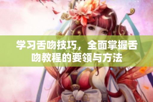 学习舌吻技巧，全面掌握舌吻教程的要领与方法