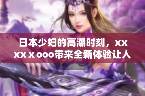 日本少妇的高潮时刻，xxxxⅹooo带来全新体验让人惊叹
