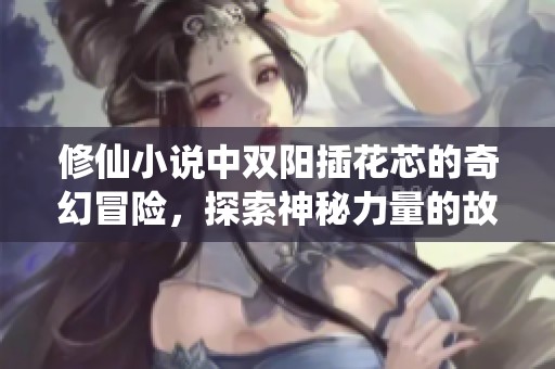修仙小说中双阳插花芯的奇幻冒险，探索神秘力量的故事完整版