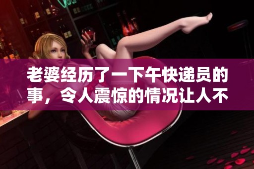 老婆经历了一下午快递员的事，令人震惊的情况让人不敢相信