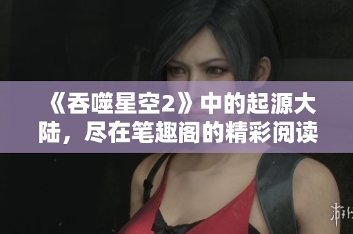 《吞噬星空2》中的起源大陆，尽在笔趣阁的精彩阅读体验中