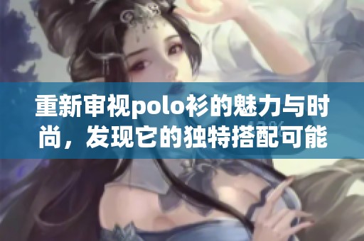 重新审视polo衫的魅力与时尚，发现它的独特搭配可能带来的变化