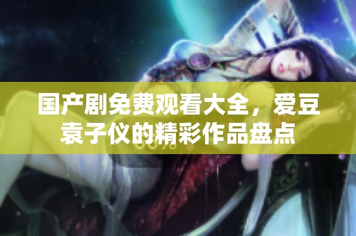 国产剧免费观看大全，爱豆袁子仪的精彩作品盘点