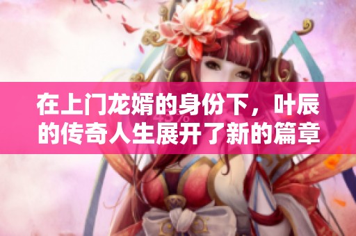 在上门龙婿的身份下，叶辰的传奇人生展开了新的篇章