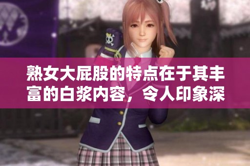 熟女大屁股的特点在于其丰富的白浆内容，令人印象深刻。