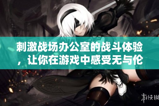 刺激战场办公室的战斗体验，让你在游戏中感受无与伦比的乐趣