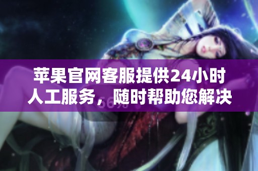 苹果官网客服提供24小时人工服务，随时帮助您解决问题