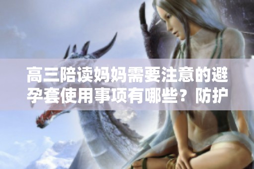 高三陪读妈妈需要注意的避孕套使用事项有哪些？防护措施不容忽视！