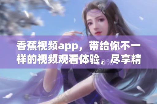 香蕉视频app，带给你不一样的视频观看体验，尽享精彩内容吧！