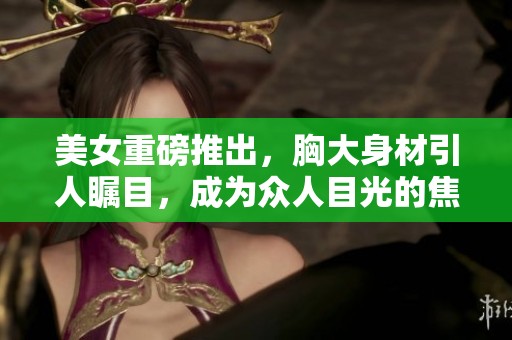 美女重磅推出，胸大身材引人瞩目，成为众人目光的焦点