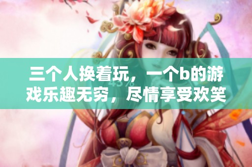 三个人换着玩，一个b的游戏乐趣无穷，尽情享受欢笑时光