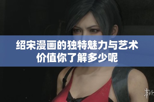 绍宋漫画的独特魅力与艺术价值你了解多少呢