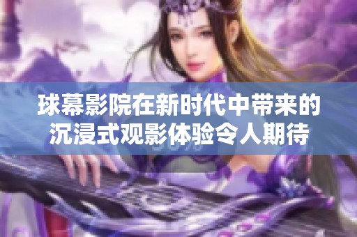 球幕影院在新时代中带来的沉浸式观影体验令人期待