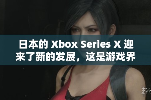 日本的 Xbox Series X 迎来了新的发展，这是游戏界的重要时刻。