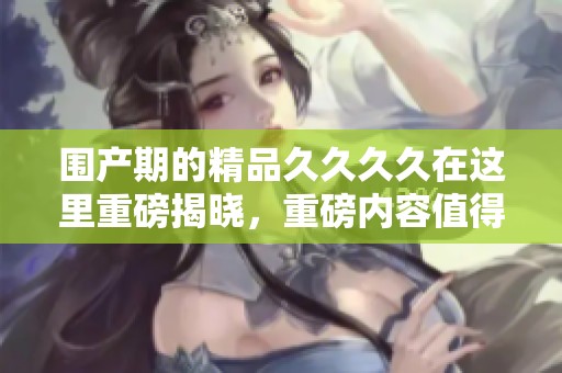 围产期的精品****在这里重磅揭晓，重磅内容值得每个人关注与追捧！